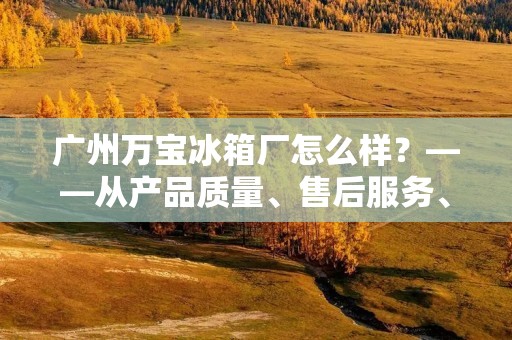 广州万宝冰箱厂怎么样?——从产品质量、售后服务、用户口碑等方面进行评价 广州万宝冰箱厂怎么样?——从产品质量、售后服务、用户口碑等方面进行评价