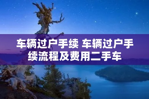 车辆过户手续 车辆过户手续流程及费用二手车