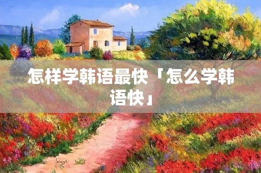 怎样学韩语最快「怎么学韩语快」 怎样学韩语最快「怎么学韩语快」