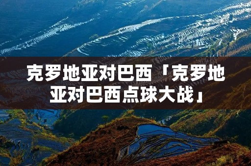 克罗地亚对巴西「克罗地亚对巴西点球大战」 克罗地亚对巴西「克罗地亚对巴西点球大战」