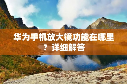 华为手机放大镜功能在哪里?详细解答