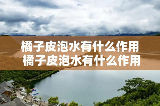 橘子皮泡水有什么作用 橘子皮泡水有什么作用与功效 橘子皮泡水有什么作用 橘子皮泡水有什么作用与功效