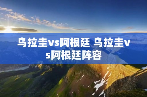 乌拉圭vs阿根廷 乌拉圭vs阿根廷阵容 乌拉圭vs阿根廷 乌拉圭vs阿根廷阵容