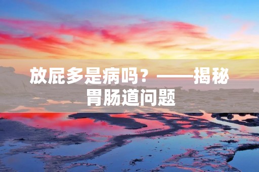 放屁多是病吗?——揭秘胃肠道问题