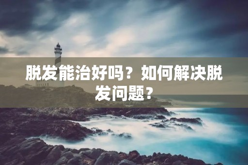 脱发能治好吗?如何解决脱发问题?