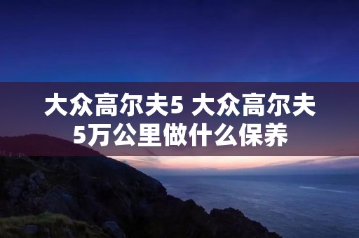 大众高尔夫5 大众高尔夫5万公里做什么保养