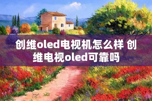创维oled电视机怎么样 创维电视oled可靠吗 创维oled电视机怎么样 创维电视oled可靠吗