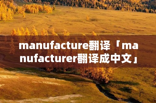 manufacture翻译「manufacturer翻译成中文」 manufacture翻译「manufacturer翻译成中文」