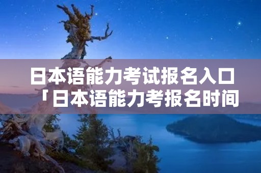 日本语能力考试报名入口「日本语能力考报名时间」