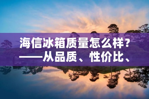 海信冰箱质量怎么样？——从品质、性价比、售后等方面看海信冰箱