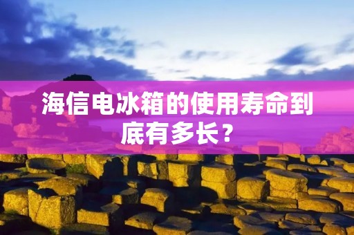 海信电冰箱的使用寿命到底有多长？