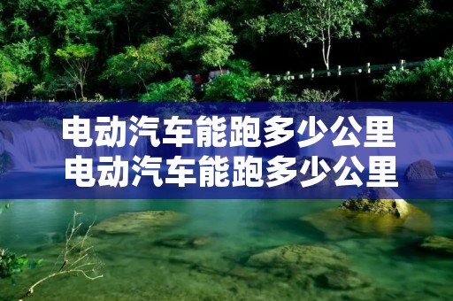 电动汽车能跑多少公里 电动汽车能跑多少公里报废