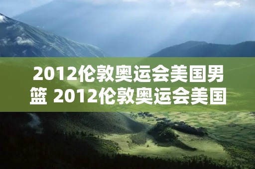 2012伦敦奥运会美国男篮 2012伦敦奥运会美国男篮对立陶宛中文解说
