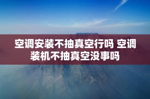 空调安装不抽真空行吗 空调装机不抽真空没事吗 空调安装不抽真空行吗 空调装机不抽真空没事吗