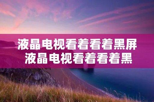液晶电视看着看着黑屏 液晶电视看着看着黑屏是什么原因