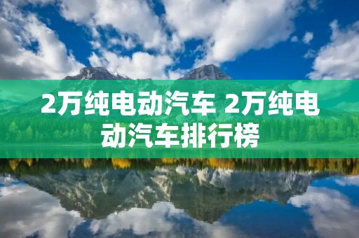 2万纯电动汽车 2万纯电动汽车排行榜
