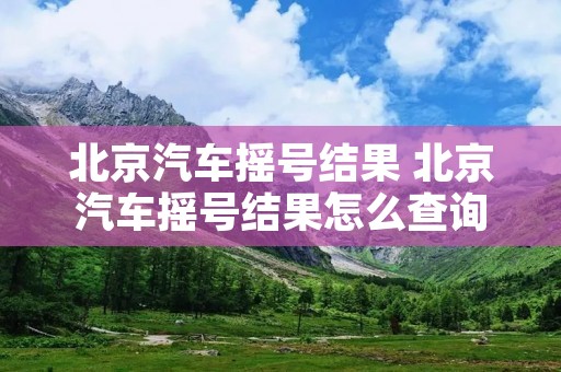 北京汽车摇号结果 北京汽车摇号结果怎么查询