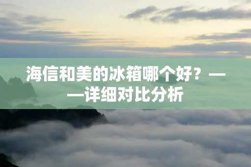 海信和美的冰箱哪个好?——详细对比分析 海信和美的冰箱哪个好?——详细对比分析