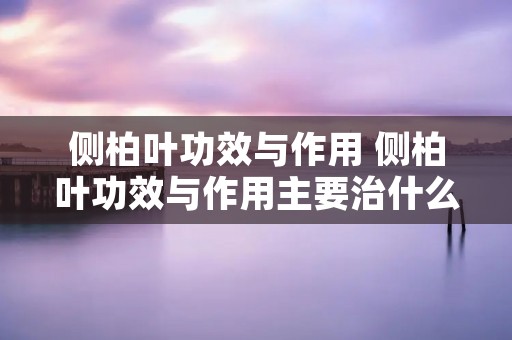 侧柏叶功效与作用 侧柏叶功效与作用主要治什么病