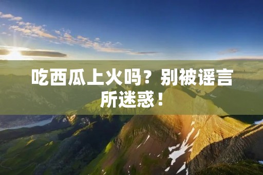 吃西瓜上火吗?别被谣言所迷惑!