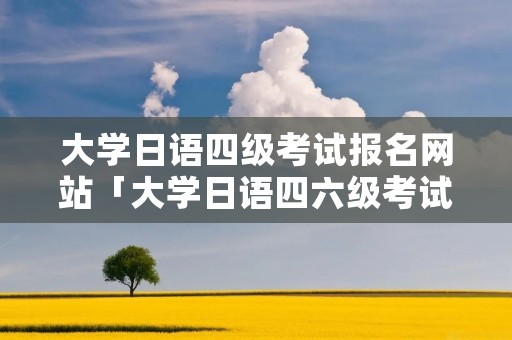 大学日语四级考试报名网站「大学日语四六级考试报名官网」