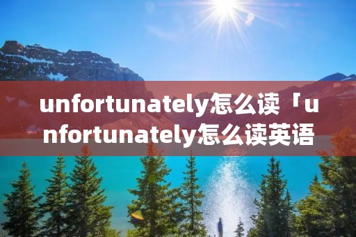 unfortunately怎么读「unfortunately怎么读英语单词」 unfortunately怎么读「unfortunately怎么读英语单词」