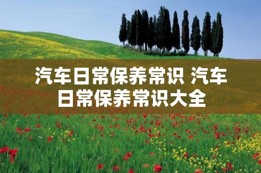 汽车日常保养常识 汽车日常保养常识大全 汽车日常保养常识 汽车日常保养常识大全