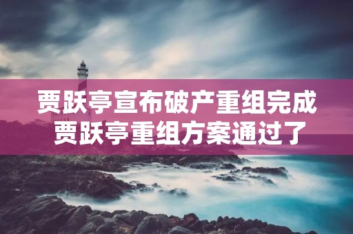 贾跃亭宣布破产重组完成 贾跃亭重组方案通过了没? 贾跃亭宣布破产重组完成 贾跃亭重组方案通过了没?