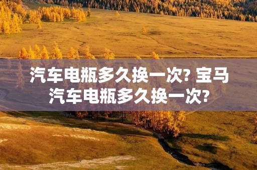 汽车电瓶多久换一次? 宝马汽车电瓶多久换一次? 汽车电瓶多久换一次? 宝马汽车电瓶多久换一次?