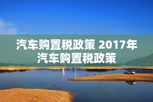 汽车购置税政策 2017年汽车购置税政策 汽车购置税政策 2017年汽车购置税政策