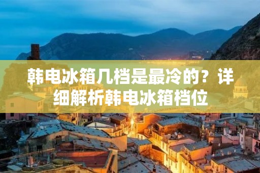韩电冰箱几档是最冷的?详细解析韩电冰箱档位 韩电冰箱几档是最冷的?详细解析韩电冰箱档位