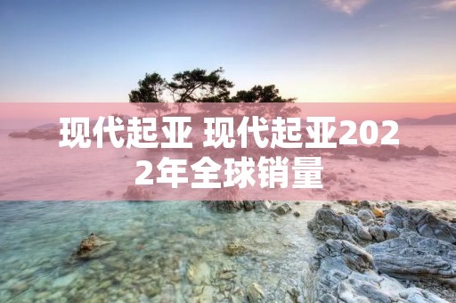 现代起亚 现代起亚2022年全球销量
