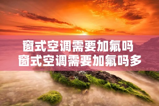 窗式空调需要加氟吗 窗式空调需要加氟吗多少钱 窗式空调需要加氟吗 窗式空调需要加氟吗多少钱