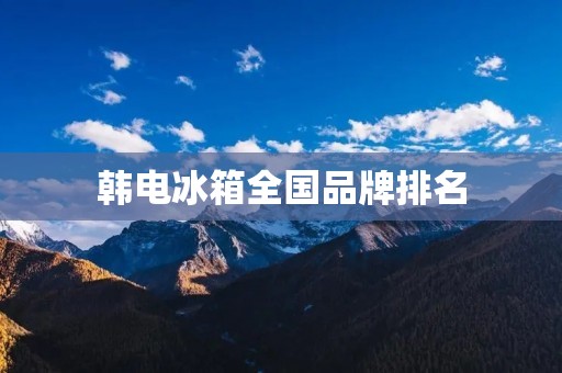 韩电冰箱全国品牌排名:哪些品牌是消费者最喜爱的?