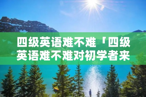 四级英语难不难「四级英语难不难对初学者来说」