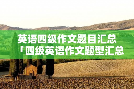 英语四级作文题目汇总「四级英语作文题型汇总」