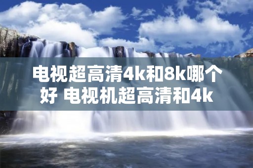 电视超高清4k和8k哪个好 电视机超高清和4k 电视超高清4k和8k哪个好 电视机超高清和4k