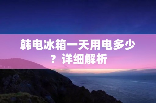 韩电冰箱一天用电多少?详细解析 韩电冰箱一天用电多少?详细解析