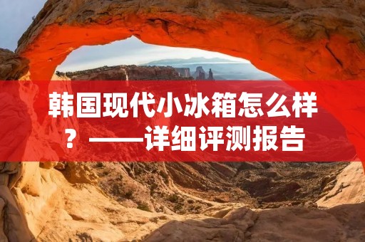 韩国现代小冰箱怎么样?——详细评测报告 韩国现代小冰箱怎么样?——详细评测报告