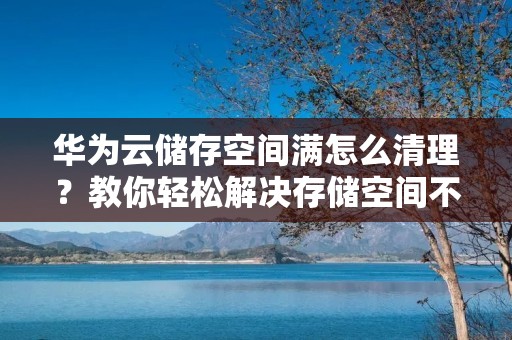 华为云储存空间满怎么清理？教你轻松解决存储空间不足的问题！