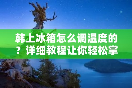 韩上冰箱怎么调温度的？详细教程让你轻松掌握！