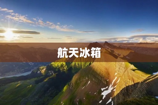 航天冰箱:中国制造的航天科技 航天冰箱:中国制造的航天科技