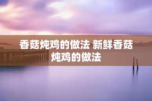 香菇炖鸡的做法 新鲜香菇炖鸡的做法 香菇炖鸡的做法 新鲜香菇炖鸡的做法