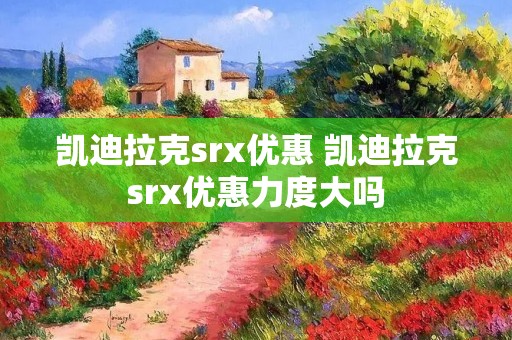 凯迪拉克srx优惠 凯迪拉克srx优惠力度大吗 凯迪拉克srx优惠 凯迪拉克srx优惠力度大吗