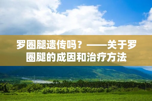 罗圈腿遗传吗?——关于罗圈腿的成因和治疗方法 罗圈腿遗传吗?——关于罗圈腿的成因和治疗方法
