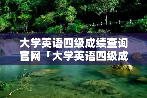 大学英语四级成绩查询官网「大学英语四级成绩查询官网网址」