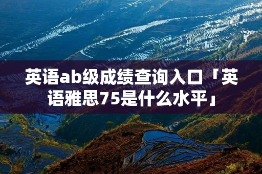 英语ab级成绩查询入口「英语雅思75是什么水平」