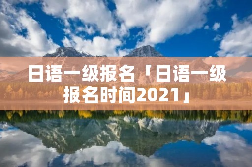日语一级报名「日语一级报名时间2021」