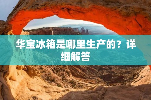 华宝冰箱是哪里生产的？详细解答