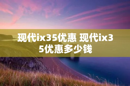 现代ix35优惠 现代ix35优惠多少钱
